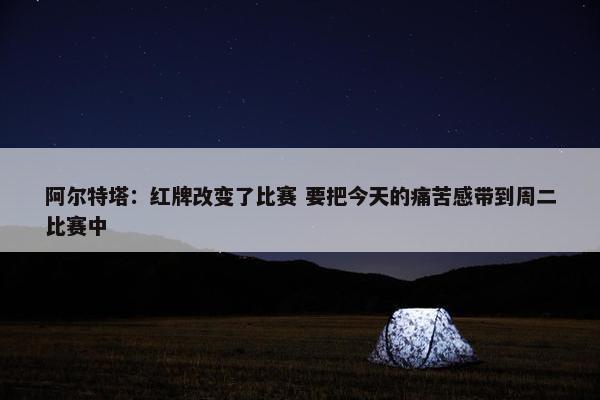 阿尔特塔：红牌改变了比赛 要把今天的痛苦感带到周二比赛中