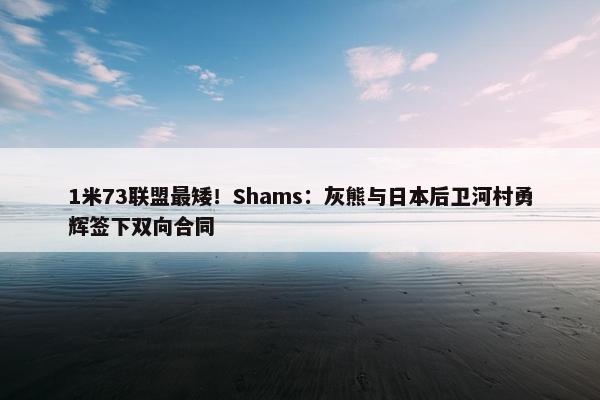 1米73联盟最矮！Shams：灰熊与日本后卫河村勇辉签下双向合同