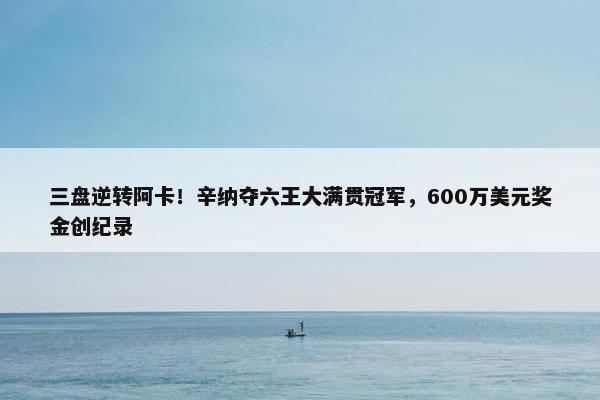 三盘逆转阿卡！辛纳夺六王大满贯冠军，600万美元奖金创纪录