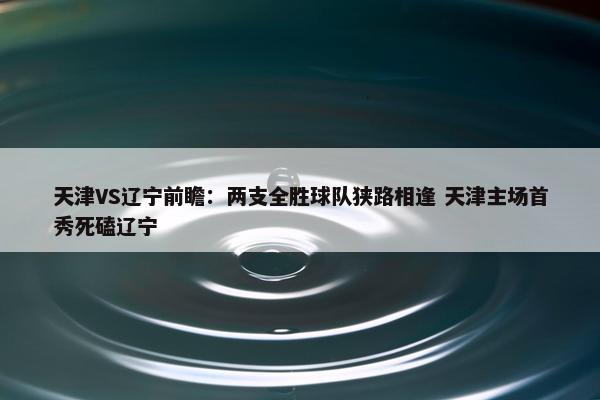 天津VS辽宁前瞻：两支全胜球队狭路相逢 天津主场首秀死磕辽宁