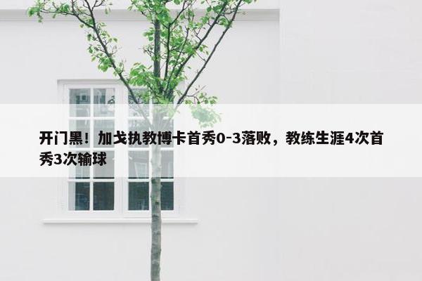 开门黑！加戈执教博卡首秀0-3落败，教练生涯4次首秀3次输球