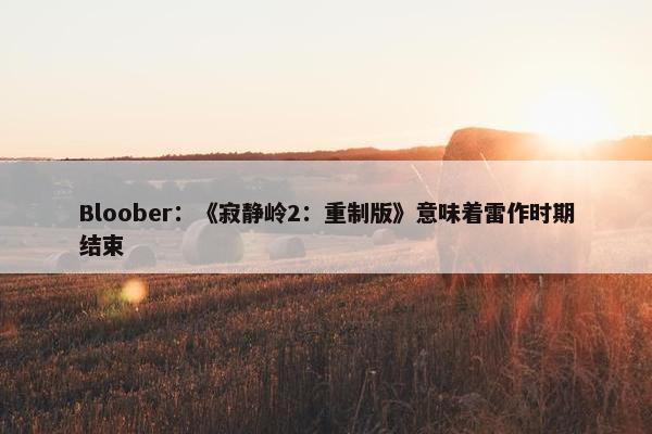 Bloober：《寂静岭2：重制版》意味着雷作时期结束