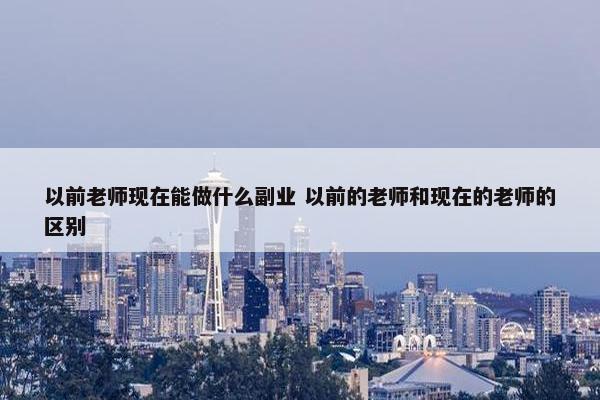 以前老师现在能做什么副业 以前的老师和现在的老师的区别