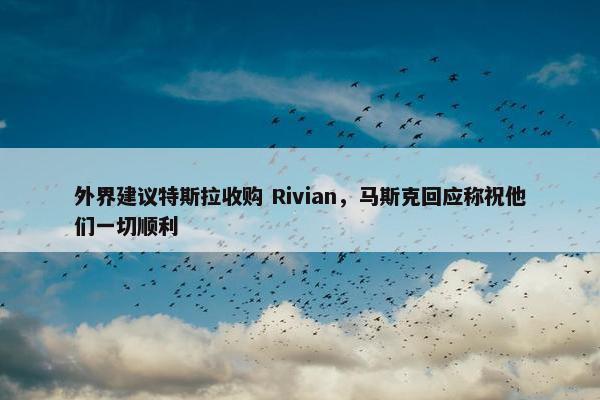 外界建议特斯拉收购 Rivian，马斯克回应称祝他们一切顺利