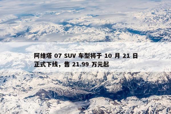 阿维塔 07 SUV 车型将于 10 月 21 日正式下线，售 21.99 万元起