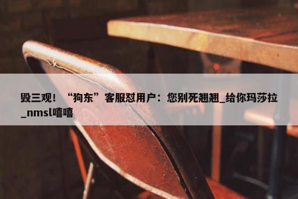 毁三观！“狗东”客服怼用户：您别死翘翘_给你玛莎拉_nmsl嘻嘻