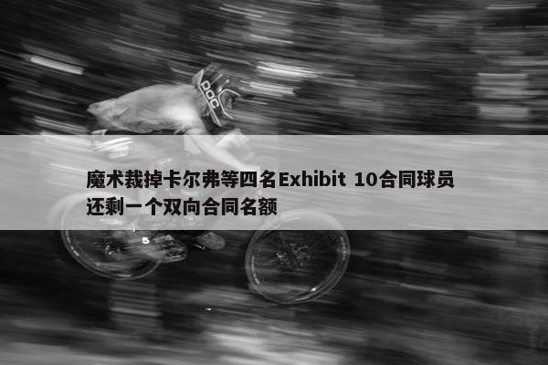 魔术裁掉卡尔弗等四名Exhibit 10合同球员 还剩一个双向合同名额