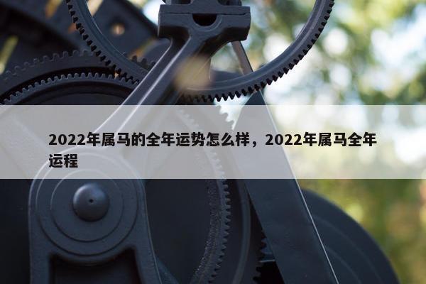 2022年属马的全年运势怎么样，2022年属马全年运程