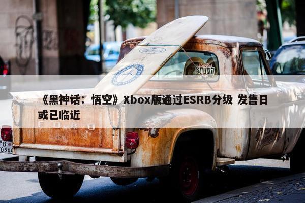 《黑神话：悟空》Xbox版通过ESRB分级 发售日或已临近