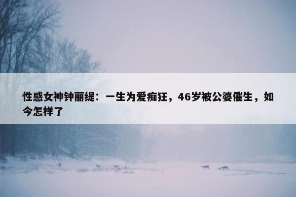 性感女神钟丽缇：一生为爱痴狂，46岁被公婆催生，如今怎样了