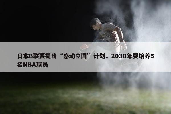 日本B联赛提出“感动立国”计划，2030年要培养5名NBA球员