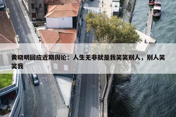 黄晓明回应近期舆论：人生无非就是我笑笑别人，别人笑笑我