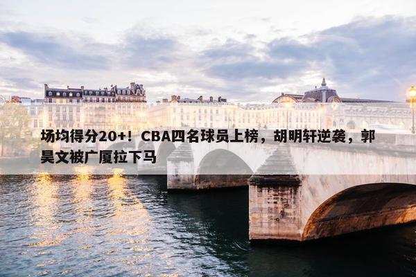 场均得分20+！CBA四名球员上榜，胡明轩逆袭，郭昊文被广厦拉下马