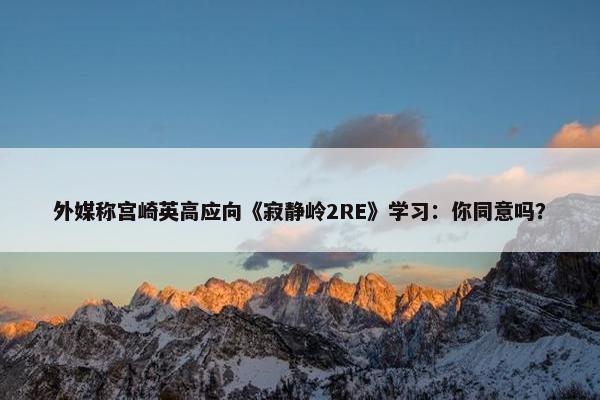 外媒称宫崎英高应向《寂静岭2RE》学习：你同意吗？