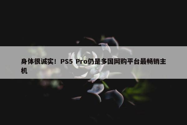 身体很诚实！PS5 Pro仍是多国网购平台最畅销主机