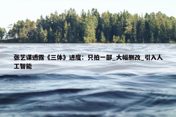 张艺谋透露《三体》进度：只拍一部_大幅删改_引入人工智能