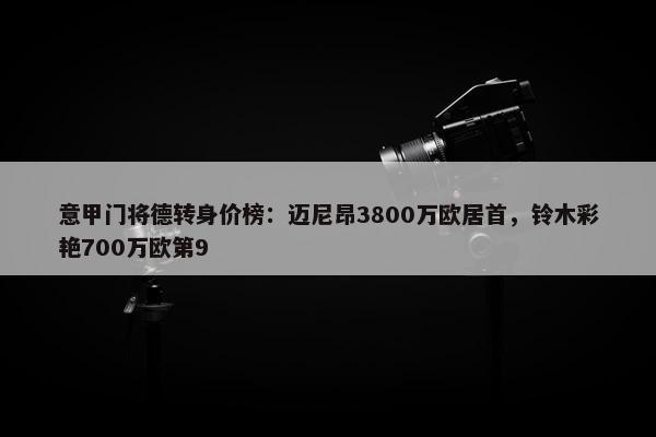 意甲门将德转身价榜：迈尼昂3800万欧居首，铃木彩艳700万欧第9