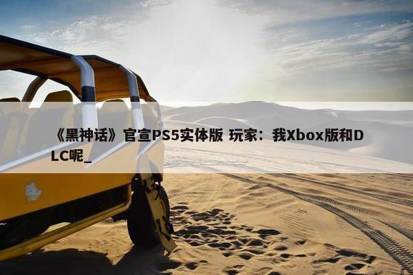 《黑神话》官宣PS5实体版 玩家：我Xbox版和DLC呢_