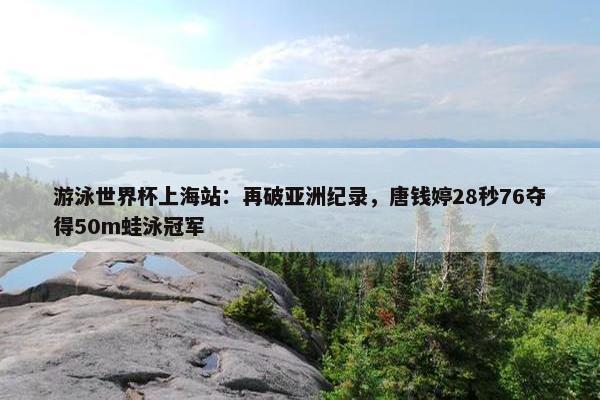 游泳世界杯上海站：再破亚洲纪录，唐钱婷28秒76夺得50m蛙泳冠军