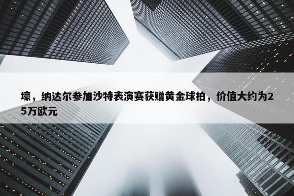 壕，纳达尔参加沙特表演赛获赠黄金球拍，价值大约为25万欧元