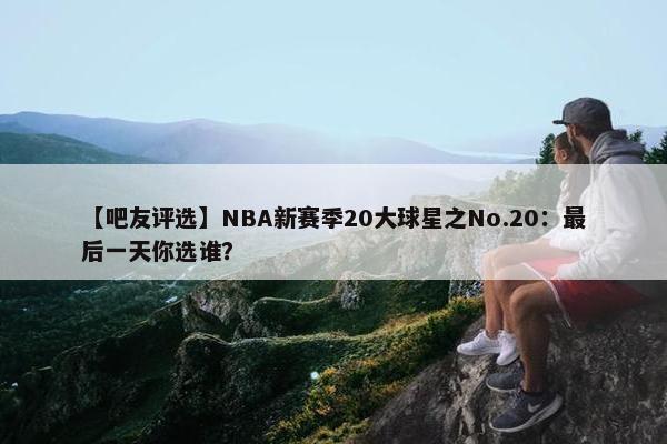 【吧友评选】NBA新赛季20大球星之No.20：最后一天你选谁？