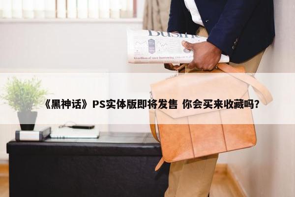 《黑神话》PS实体版即将发售 你会买来收藏吗？