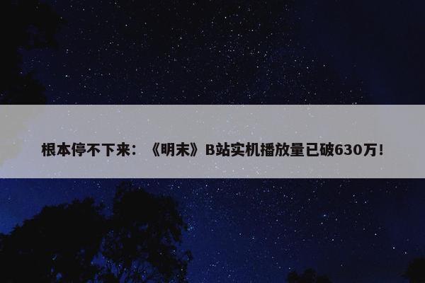 根本停不下来：《明末》B站实机播放量已破630万！