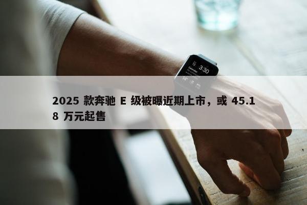 2025 款奔驰 E 级被曝近期上市，或 45.18 万元起售