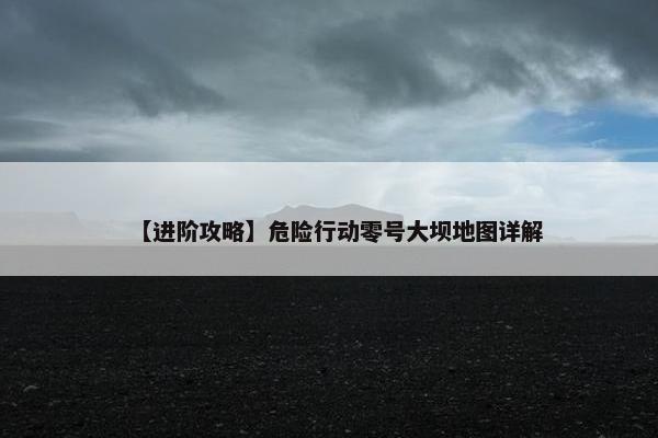 【进阶攻略】危险行动零号大坝地图详解