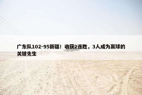 广东队102-95新疆！收获2连胜，3人成为赢球的关键先生