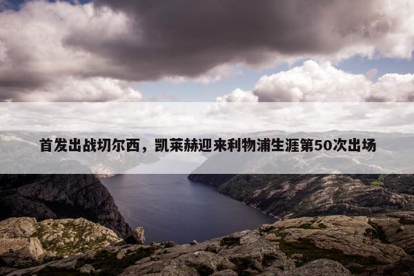 首发出战切尔西，凯莱赫迎来利物浦生涯第50次出场