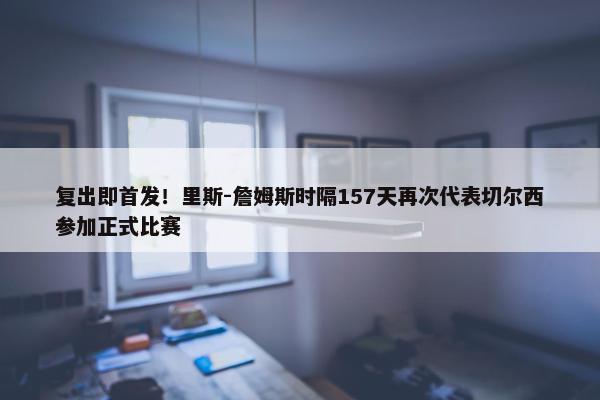 复出即首发！里斯-詹姆斯时隔157天再次代表切尔西参加正式比赛