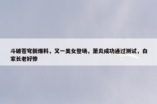 斗破苍穹新爆料，又一美女登场，萧炎成功通过测试，白家长老好惨