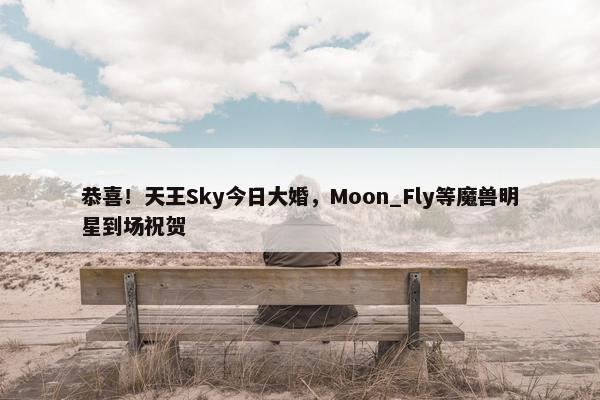 恭喜！天王Sky今日大婚，Moon_Fly等魔兽明星到场祝贺