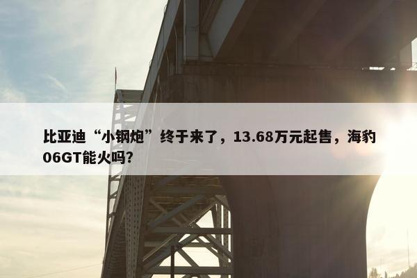 比亚迪“小钢炮”终于来了，13.68万元起售，海豹06GT能火吗？