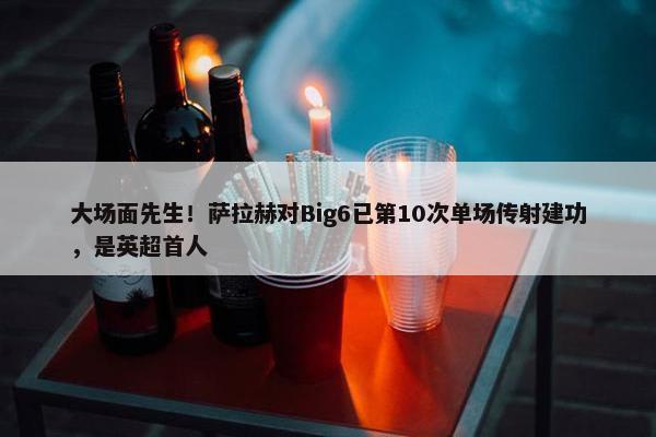 大场面先生！萨拉赫对Big6已第10次单场传射建功，是英超首人