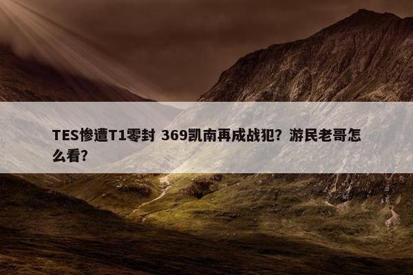 TES惨遭T1零封 369凯南再成战犯？游民老哥怎么看？