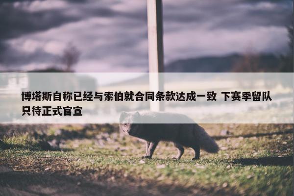 博塔斯自称已经与索伯就合同条款达成一致 下赛季留队只待正式官宣