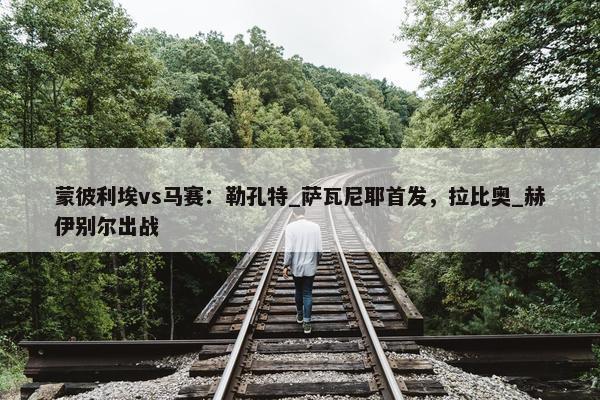 蒙彼利埃vs马赛：勒孔特_萨瓦尼耶首发，拉比奥_赫伊别尔出战