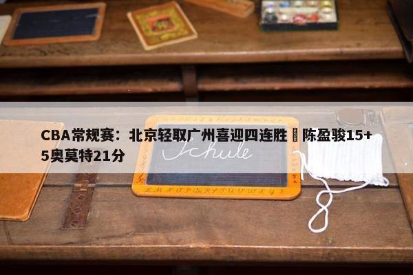 CBA常规赛：北京轻取广州喜迎四连胜 陈盈骏15+5奥莫特21分