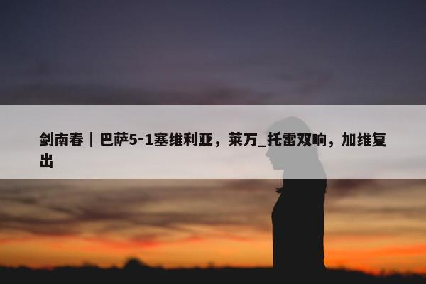 剑南春｜巴萨5-1塞维利亚，莱万_托雷双响，加维复出