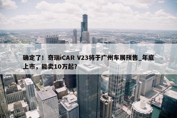 确定了！奇瑞iCAR V23将于广州车展预售_年底上市，能卖10万起？