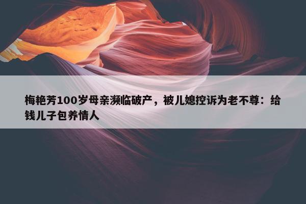 梅艳芳100岁母亲濒临破产，被儿媳控诉为老不尊：给钱儿子包养情人