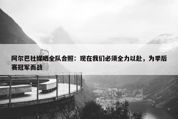 阿尔巴社媒晒全队合照：现在我们必须全力以赴，为季后赛冠军而战