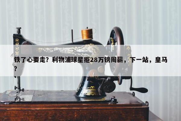 铁了心要走？利物浦球星拒28万镑周薪，下一站，皇马？