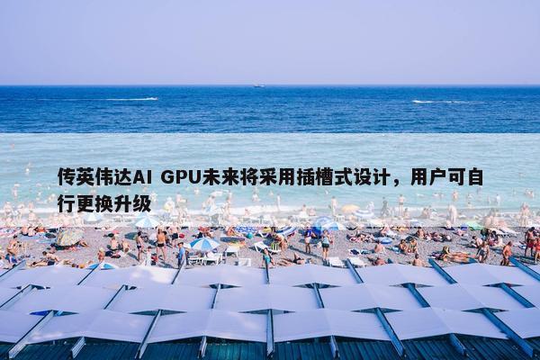 传英伟达AI GPU未来将采用插槽式设计，用户可自行更换升级