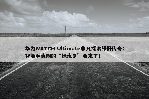 华为WATCH Ultimate非凡探索绿野传奇：智能手表圈的“绿水鬼”要来了！