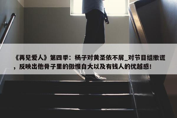 《再见爱人》第四季：杨子对黄圣依不屑_对节目组撒谎，反映出他骨子里的傲慢自大以及有钱人的优越感！