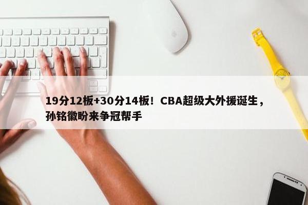 19分12板+30分14板！CBA超级大外援诞生，孙铭徽盼来争冠帮手