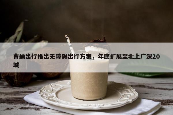 曹操出行推出无障碍出行方案，年底扩展至北上广深20城